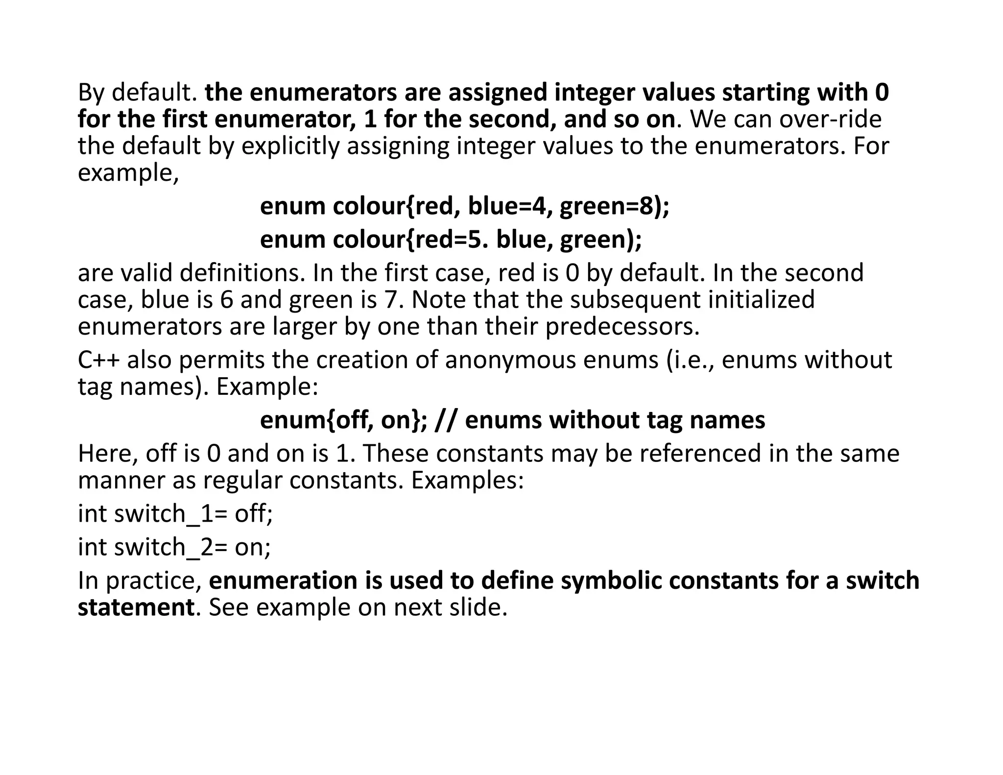 By default. the enumerators are assigned integer values starting with 0
for the first enumerator, 1 for the second, and so on. We can over-ride
the default by explicitly assigning integer values to the enumerators. For
example,
enum colour{red, blue=4, green=8);
enum colour{red=5. blue, green);
are valid definitions. In the first case, red is 0 by default. In the second
case, blue is 6 and green is 7. Note that the subsequent initialized
enumerators are larger by one than their predecessors.
C++ also permits the creation of anonymous enums (i.e., enums without
tag names). Example:
enum{off, on}; // enums without tag names
Here, off is 0 and on is 1. These constants may be referenced in the same
manner as regular constants. Examples:
int switch_1= off;
int switch_2= on;
In practice, enumeration is used to define symbolic constants for a switch
statement. See example on next slide.
 