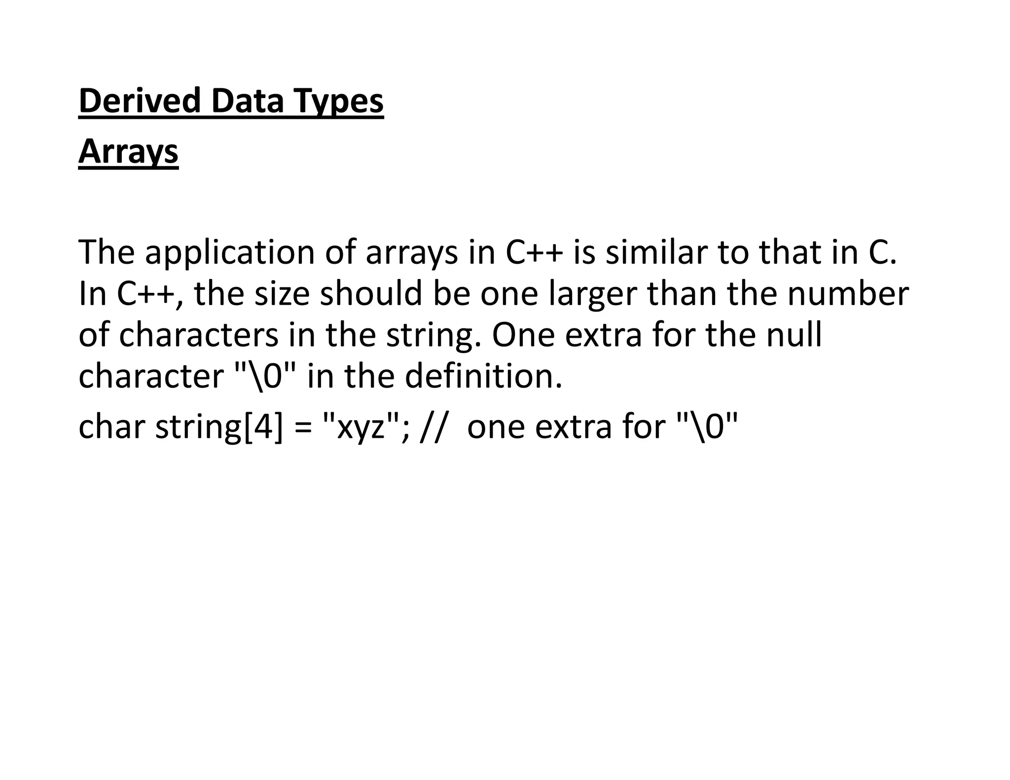 Derived Data Types
Arrays
The application of arrays in C++ is similar to that in C.
In C++, the size should be one larger than the number
of characters in the string. One extra for the null
character "0" in the definition.
char string[4] = "xyz"; // one extra for "0"
 
