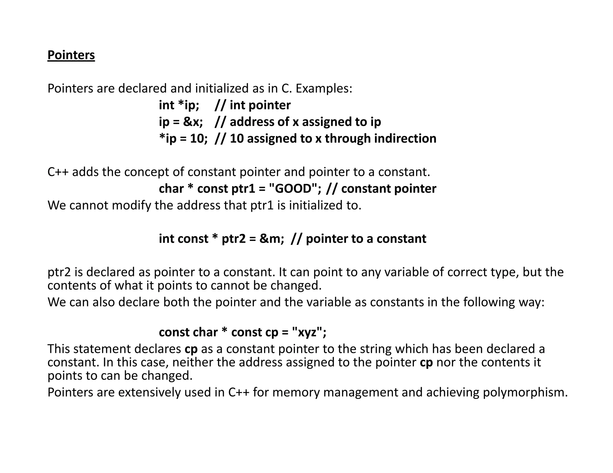 Pointers
Pointers are declared and initialized as in C. Examples:
int *ip; // int pointer
ip = &x; // address of x assigned to ip
*ip = 10; // 10 assigned to x through indirection
C++ adds the concept of constant pointer and pointer to a constant.
char * const ptr1 = "GOOD"; // constant pointer
We cannot modify the address that ptr1 is initialized to.
int const * ptr2 = &m; // pointer to a constant
ptr2 is declared as pointer to a constant. It can point to any variable of correct type, but the
contents of what it points to cannot be changed.
We can also declare both the pointer and the variable as constants in the following way:
const char * const cp = "xyz";
This statement declares cp as a constant pointer to the string which has been declared a
constant. In this case, neither the address assigned to the pointer cp nor the contents it
points to can be changed.
Pointers are extensively used in C++ for memory management and achieving polymorphism.
 
