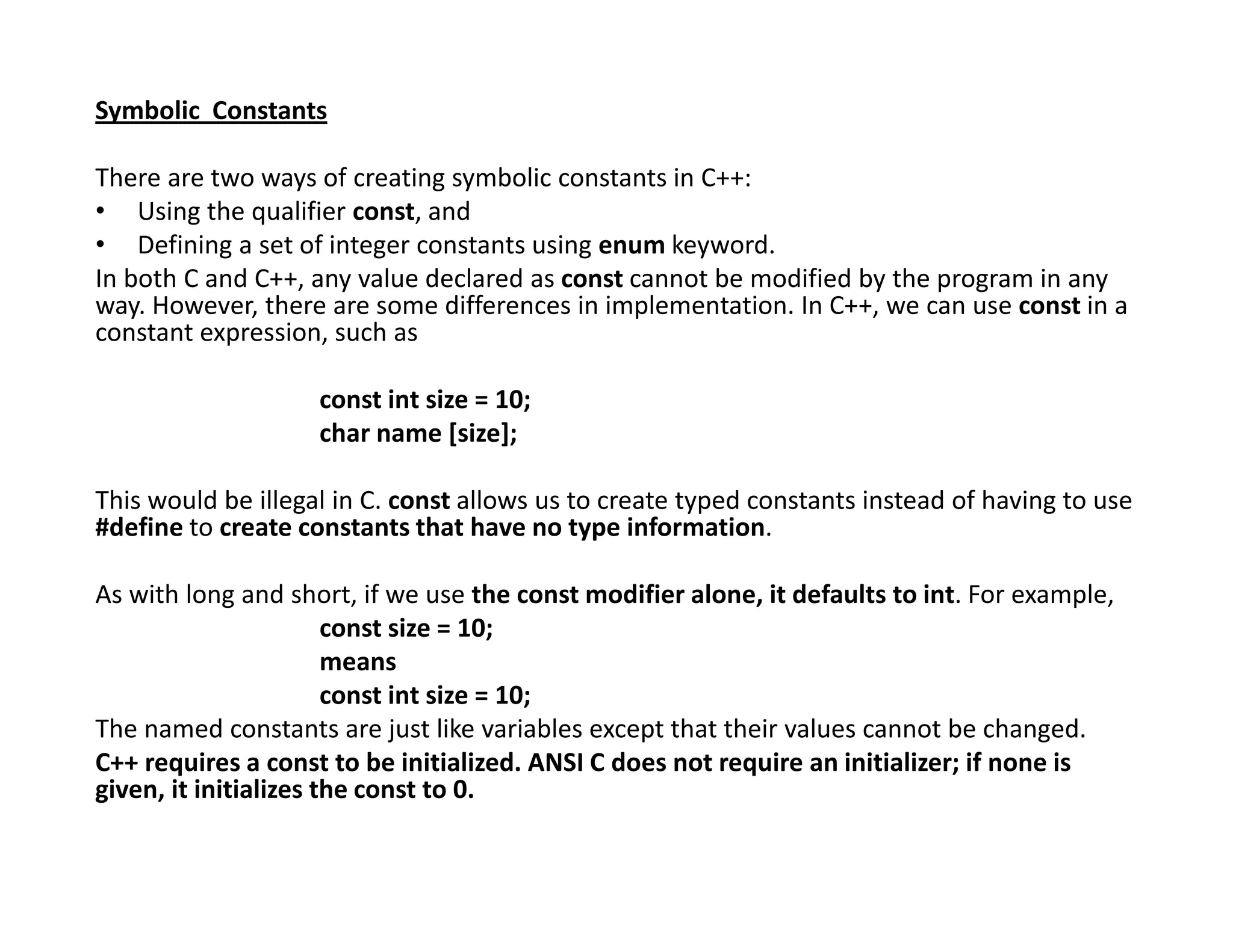 Symbolic Constants
There are two ways of creating symbolic constants in C++:
• Using the qualifier const, and
• Defining a set of integer constants using enum keyword.
In both C and C++, any value declared as const cannot be modified by the program in any
way. However, there are some differences in implementation. In C++, we can use const in a
constant expression, such as
const int size = 10;
char name [size];
This would be illegal in C. const allows us to create typed constants instead of having to use
#define to create constants that have no type information.
As with long and short, if we use the const modifier alone, it defaults to int. For example,
const size = 10;
means
const int size = 10;
The named constants are just like variables except that their values cannot be changed.
C++ requires a const to be initialized. ANSI C does not require an initializer; if none is
given, it initializes the const to 0.
 