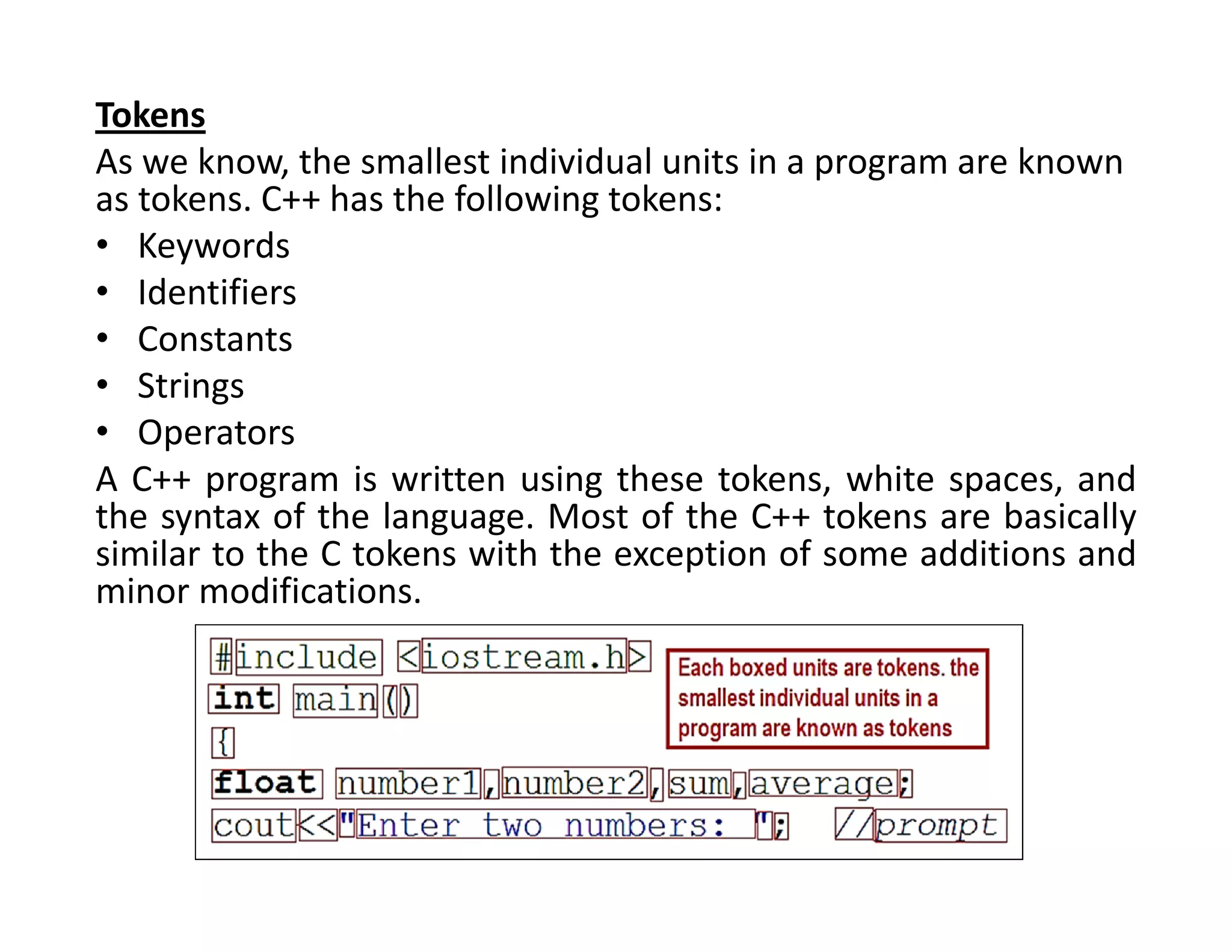 Tokens
As we know, the smallest individual units in a program are known
as tokens. C++ has the following tokens:
• Keywords
• Identifiers
• Constants
• Strings
• Operators
A C++ program is written using these tokens, white spaces, and
the syntax of the language. Most of the C++ tokens are basically
similar to the C tokens with the exception of some additions and
minor modifications.
 