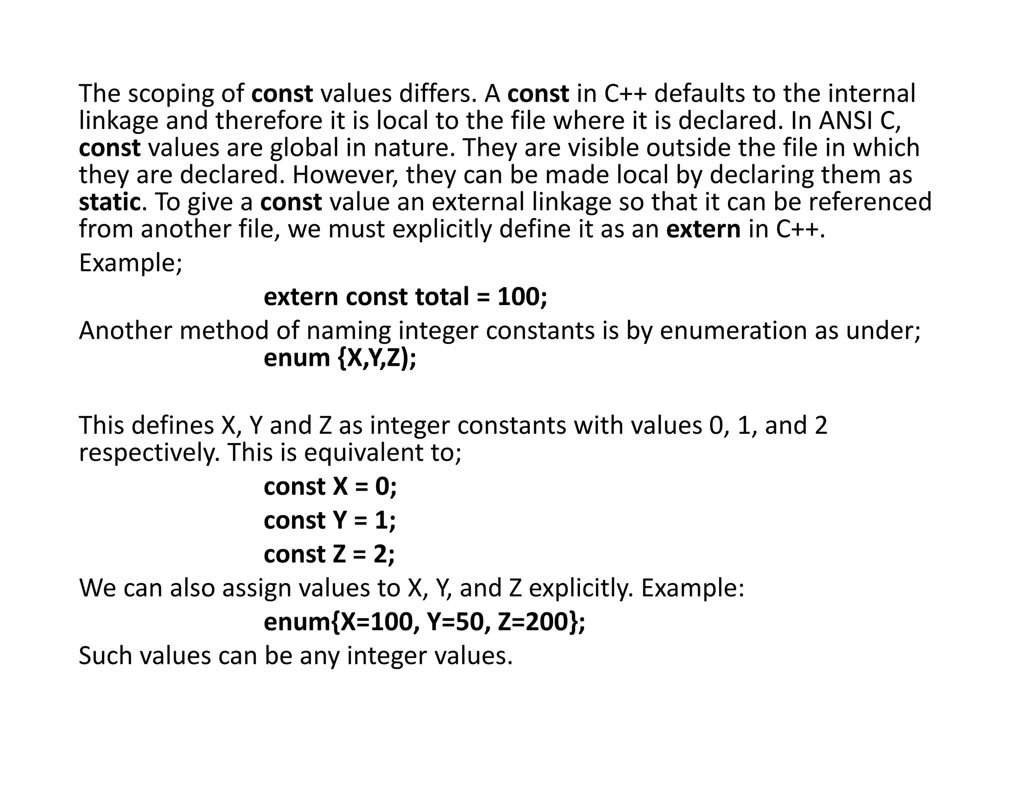The scoping of const values differs. A const in C++ defaults to the internal
linkage and therefore it is local to the file where it is declared. In ANSI C,
const values are global in nature. They are visible outside the file in which
they are declared. However, they can be made local by declaring them as
static. To give a const value an external linkage so that it can be referenced
from another file, we must explicitly define it as an extern in C++.
Example;
extern const total = 100;
Another method of naming integer constants is by enumeration as under;
enum {X,Y,Z);
This defines X, Y and Z as integer constants with values 0, 1, and 2
respectively. This is equivalent to;
const X = 0;
const Y = 1;
const Z = 2;
We can also assign values to X, Y, and Z explicitly. Example:
enum{X=100, Y=50, Z=200};
Such values can be any integer values.
 