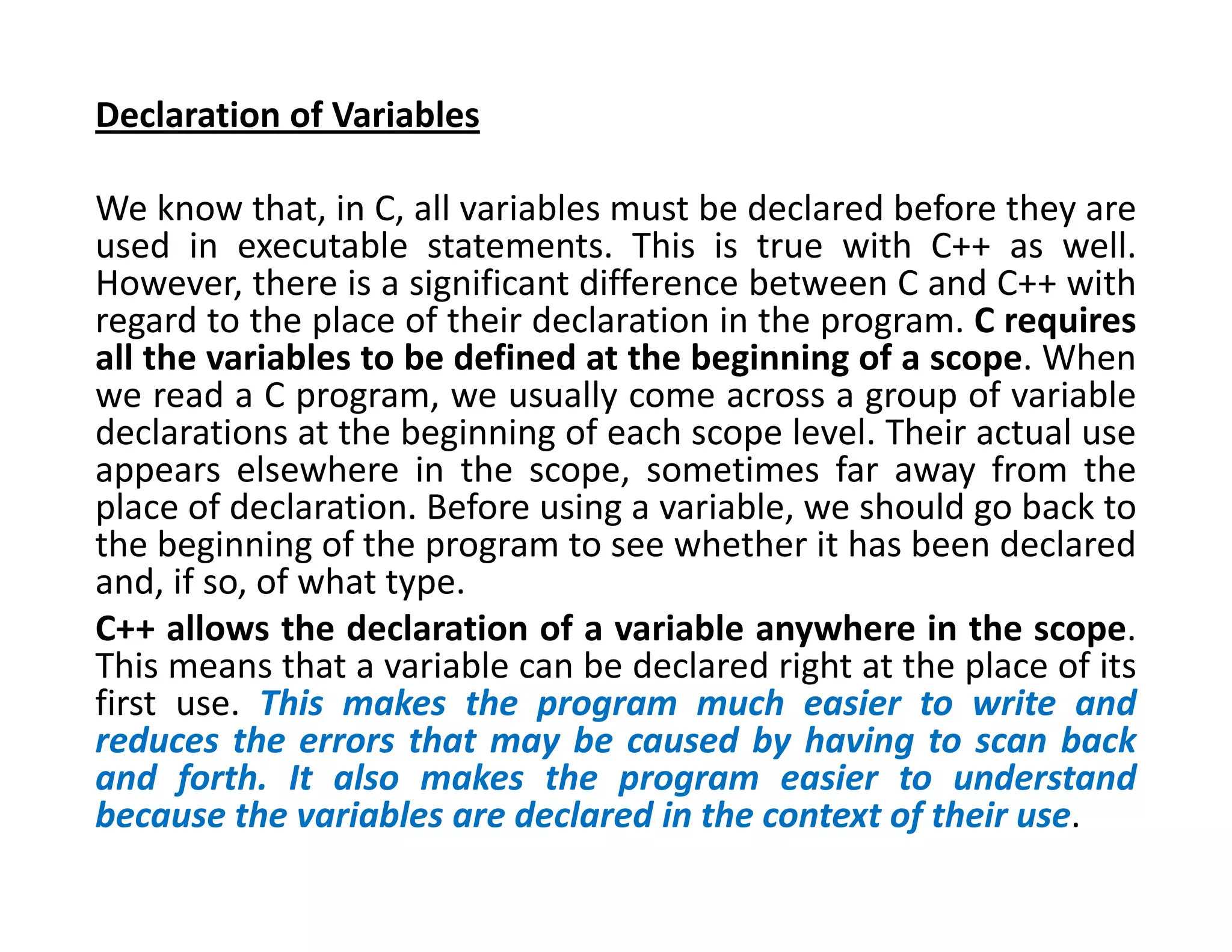 Declaration of Variables
We know that, in C, all variables must be declared before they are
used in executable statements. This is true with C++ as well.
However, there is a significant difference between C and C++ with
regard to the place of their declaration in the program. C requires
all the variables to be defined at the beginning of a scope. When
we read a C program, we usually come across a group of variable
declarations at the beginning of each scope level. Their actual use
appears elsewhere in the scope, sometimes far away from the
place of declaration. Before using a variable, we should go back to
the beginning of the program to see whether it has been declared
and, if so, of what type.
C++ allows the declaration of a variable anywhere in the scope.
This means that a variable can be declared right at the place of its
first use. This makes the program much easier to write and
reduces the errors that may be caused by having to scan back
and forth. It also makes the program easier to understand
because the variables are declared in the context of their use.
 