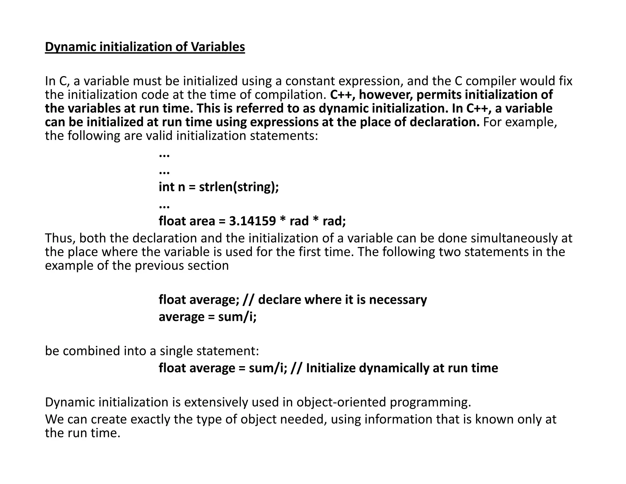 Dynamic initialization of Variables
In C, a variable must be initialized using a constant expression, and the C compiler would fix
the initialization code at the time of compilation. C++, however, permits initialization of
the variables at run time. This is referred to as dynamic initialization. In C++, a variable
can be initialized at run time using expressions at the place of declaration. For example,
the following are valid initialization statements:
...
...
int n = strlen(string);
...
float area = 3.14159 * rad * rad;
Thus, both the declaration and the initialization of a variable can be done simultaneously at
the place where the variable is used for the first time. The following two statements in the
example of the previous section
float average; // declare where it is necessary
average = sum/i;
be combined into a single statement:
float average = sum/i; // Initialize dynamically at run time
Dynamic initialization is extensively used in object-oriented programming.
We can create exactly the type of object needed, using information that is known only at
the run time.
 