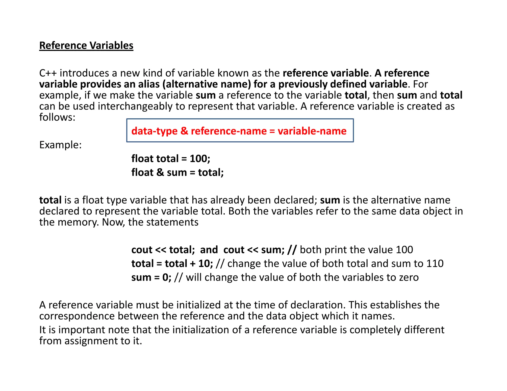 Reference Variables
C++ introduces a new kind of variable known as the reference variable. A reference
variable provides an alias (alternative name) for a previously defined variable. For
example, if we make the variable sum a reference to the variable total, then sum and total
can be used interchangeably to represent that variable. A reference variable is created as
follows:
data-type & reference-name = variable-name
Example:
float total = 100;
float & sum = total;
total is a float type variable that has already been declared; sum is the alternative name
declared to represent the variable total. Both the variables refer to the same data object in
the memory. Now, the statements
cout << total; and cout << sum; // both print the value 100
total = total + 10; // change the value of both total and sum to 110
sum = 0; // will change the value of both the variables to zero
A reference variable must be initialized at the time of declaration. This establishes the
correspondence between the reference and the data object which it names.
It is important note that the initialization of a reference variable is completely different
from assignment to it.
 