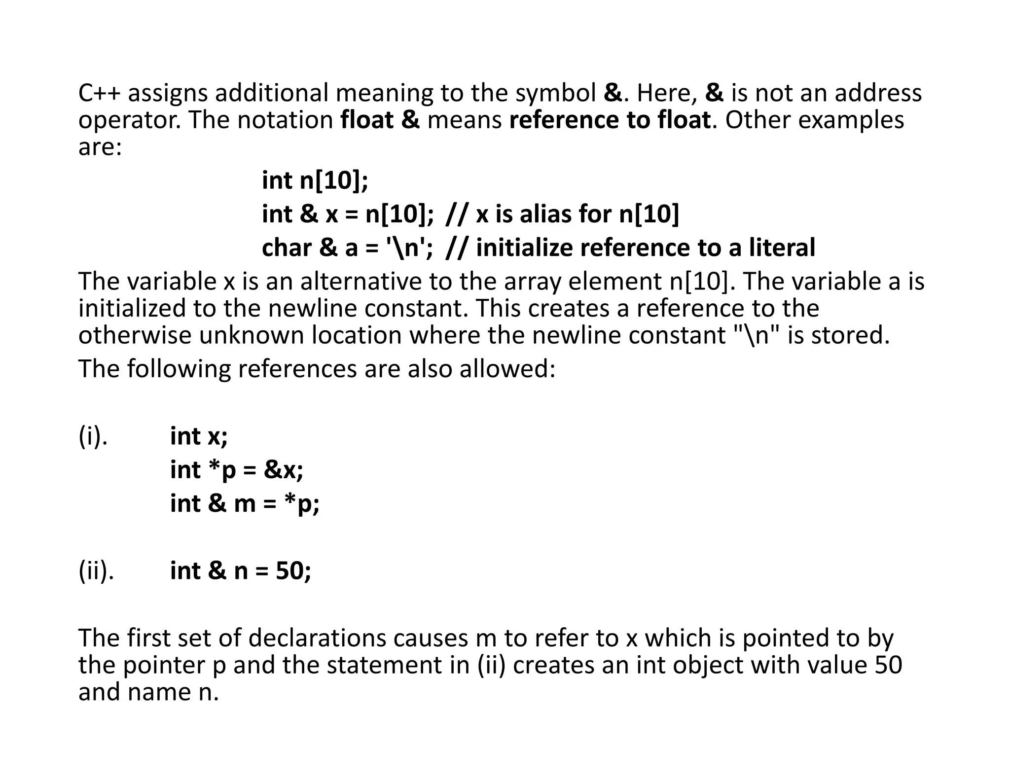 C++ assigns additional meaning to the symbol &. Here, & is not an address
operator. The notation float & means reference to float. Other examples
are:
int n[10];
int & x = n[10]; // x is alias for n[10]
char & a = 'n'; // initialize reference to a literal
The variable x is an alternative to the array element n[10]. The variable a is
initialized to the newline constant. This creates a reference to the
otherwise unknown location where the newline constant "n" is stored.
The following references are also allowed:
(i). int x;
int *p = &x;
int & m = *p;
(ii). int & n = 50;
The first set of declarations causes m to refer to x which is pointed to by
the pointer p and the statement in (ii) creates an int object with value 50
and name n.
 