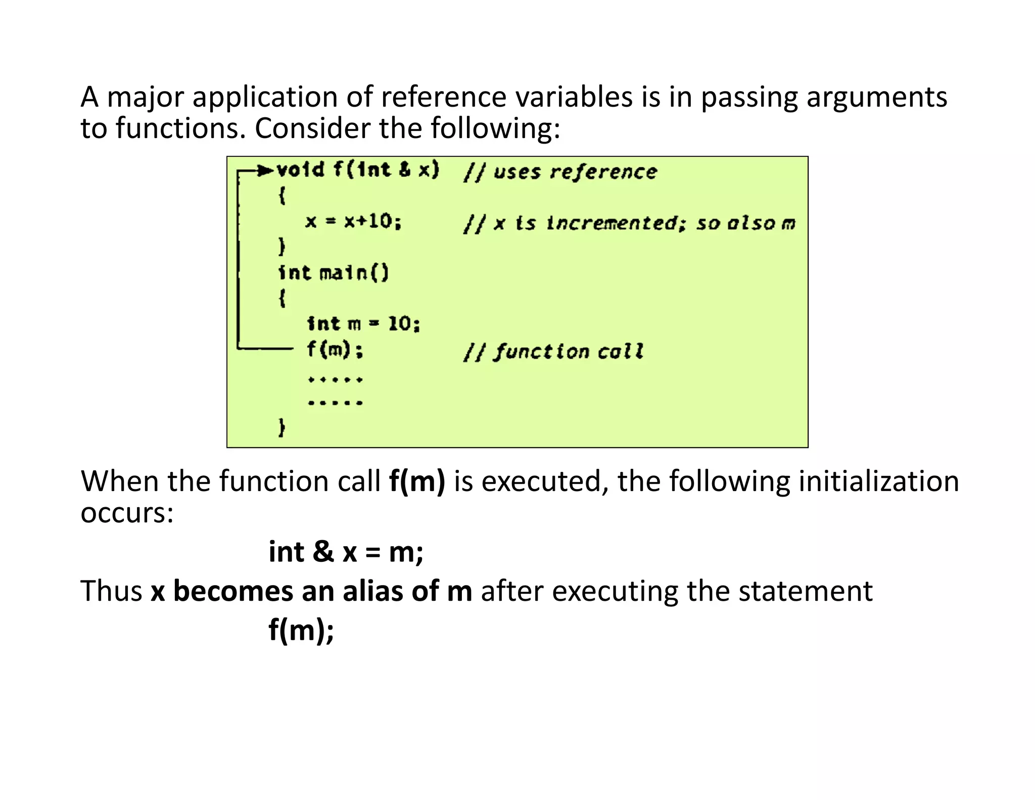 A major application of reference variables is in passing arguments
to functions. Consider the following:
When the function call f(m) is executed, the following initialization
occurs:
int & x = m;
Thus x becomes an alias of m after executing the statement
f(m);
 