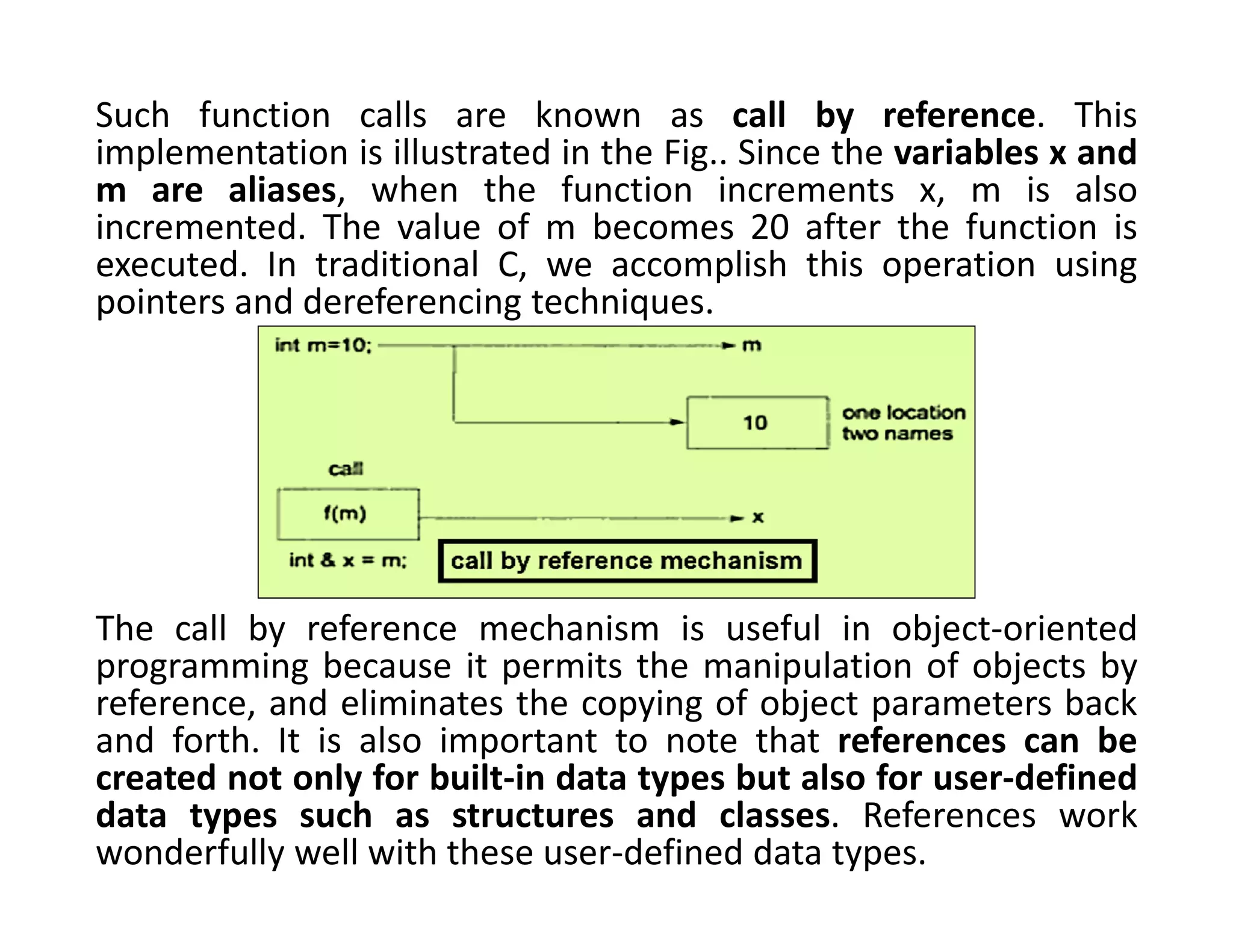 Such function calls are known as call by reference. This
implementation is illustrated in the Fig.. Since the variables x and
m are aliases, when the function increments x, m is also
incremented. The value of m becomes 20 after the function is
executed. In traditional C, we accomplish this operation using
pointers and dereferencing techniques.
The call by reference mechanism is useful in object-oriented
programming because it permits the manipulation of objects by
reference, and eliminates the copying of object parameters back
and forth. It is also important to note that references can be
created not only for built-in data types but also for user-defined
data types such as structures and classes. References work
wonderfully well with these user-defined data types.
 