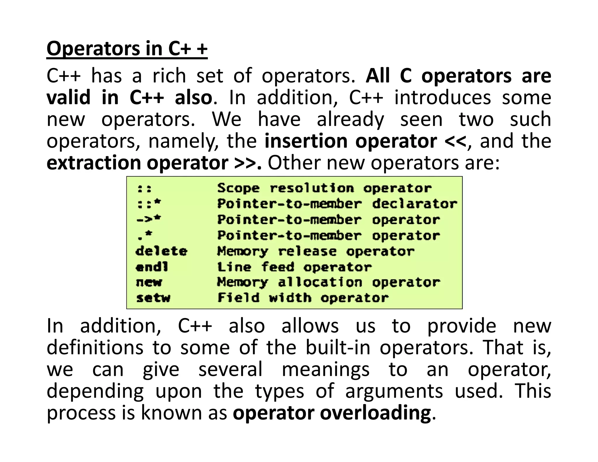 Operators in C+ +
C++ has a rich set of operators. All C operators are
valid in C++ also. In addition, C++ introduces some
new operators. We have already seen two such
operators, namely, the insertion operator <<, and the
extraction operator >>. Other new operators are:
In addition, C++ also allows us to provide new
definitions to some of the built-in operators. That is,
we can give several meanings to an operator,
depending upon the types of arguments used. This
process is known as operator overloading.
 
