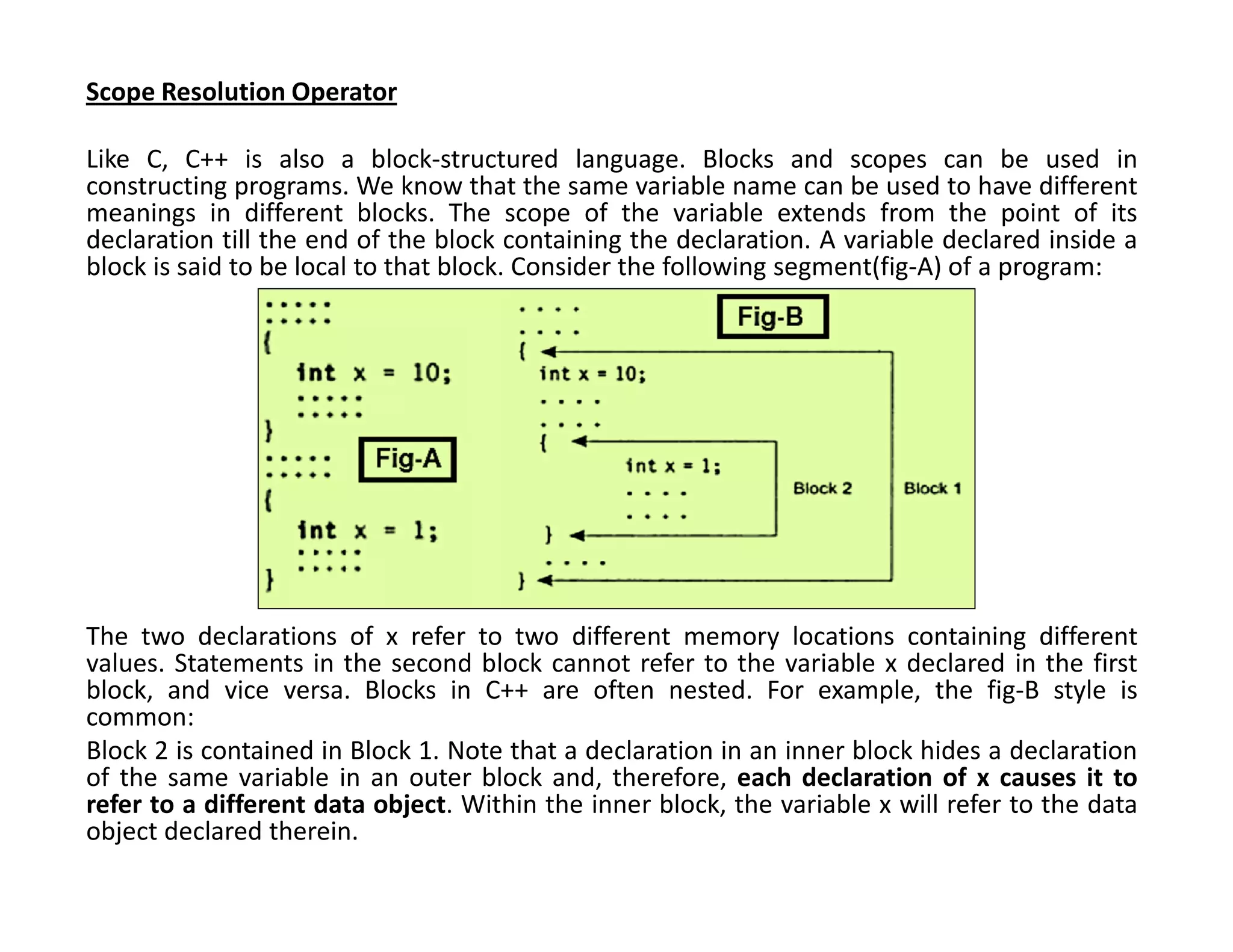 Scope Resolution Operator
Like C, C++ is also a block-structured language. Blocks and scopes can be used in
constructing programs. We know that the same variable name can be used to have different
meanings in different blocks. The scope of the variable extends from the point of its
declaration till the end of the block containing the declaration. A variable declared inside a
block is said to be local to that block. Consider the following segment(fig-A) of a program:
The two declarations of x refer to two different memory locations containing different
values. Statements in the second block cannot refer to the variable x declared in the first
block, and vice versa. Blocks in C++ are often nested. For example, the fig-B style is
common:
Block 2 is contained in Block 1. Note that a declaration in an inner block hides a declaration
of the same variable in an outer block and, therefore, each declaration of x causes it to
refer to a different data object. Within the inner block, the variable x will refer to the data
object declared therein.
 