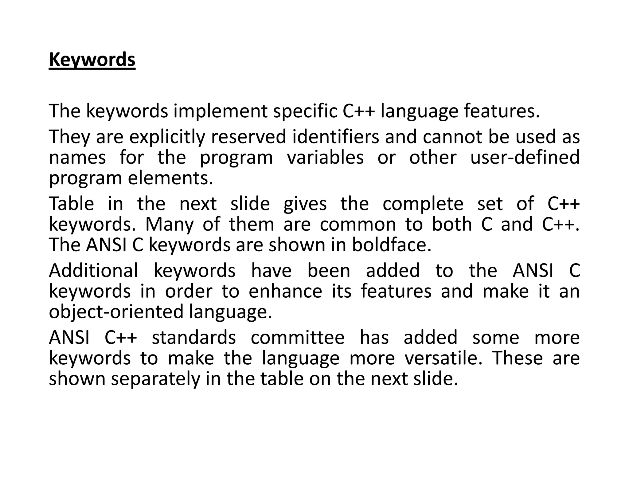 Keywords
The keywords implement specific C++ language features.
They are explicitly reserved identifiers and cannot be used as
names for the program variables or other user-defined
program elements.
Table in the next slide gives the complete set of C++
keywords. Many of them are common to both C and C++.
The ANSI C keywords are shown in boldface.
Additional keywords have been added to the ANSI C
keywords in order to enhance its features and make it an
object-oriented language.
ANSI C++ standards committee has added some more
keywords to make the language more versatile. These are
shown separately in the table on the next slide.
 