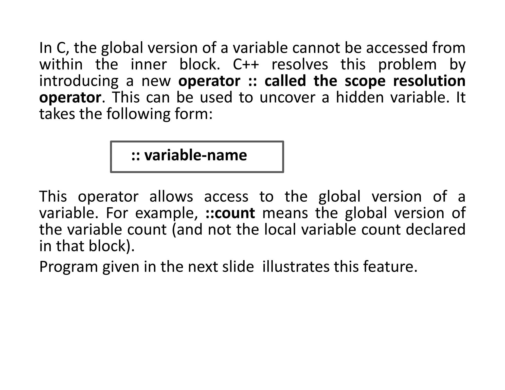 In C, the global version of a variable cannot be accessed from
within the inner block. C++ resolves this problem by
introducing a new operator :: called the scope resolution
operator. This can be used to uncover a hidden variable. It
takes the following form:
:: variable-name
This operator allows access to the global version of a
variable. For example, ::count means the global version of
the variable count (and not the local variable count declared
in that block).
Program given in the next slide illustrates this feature.
 