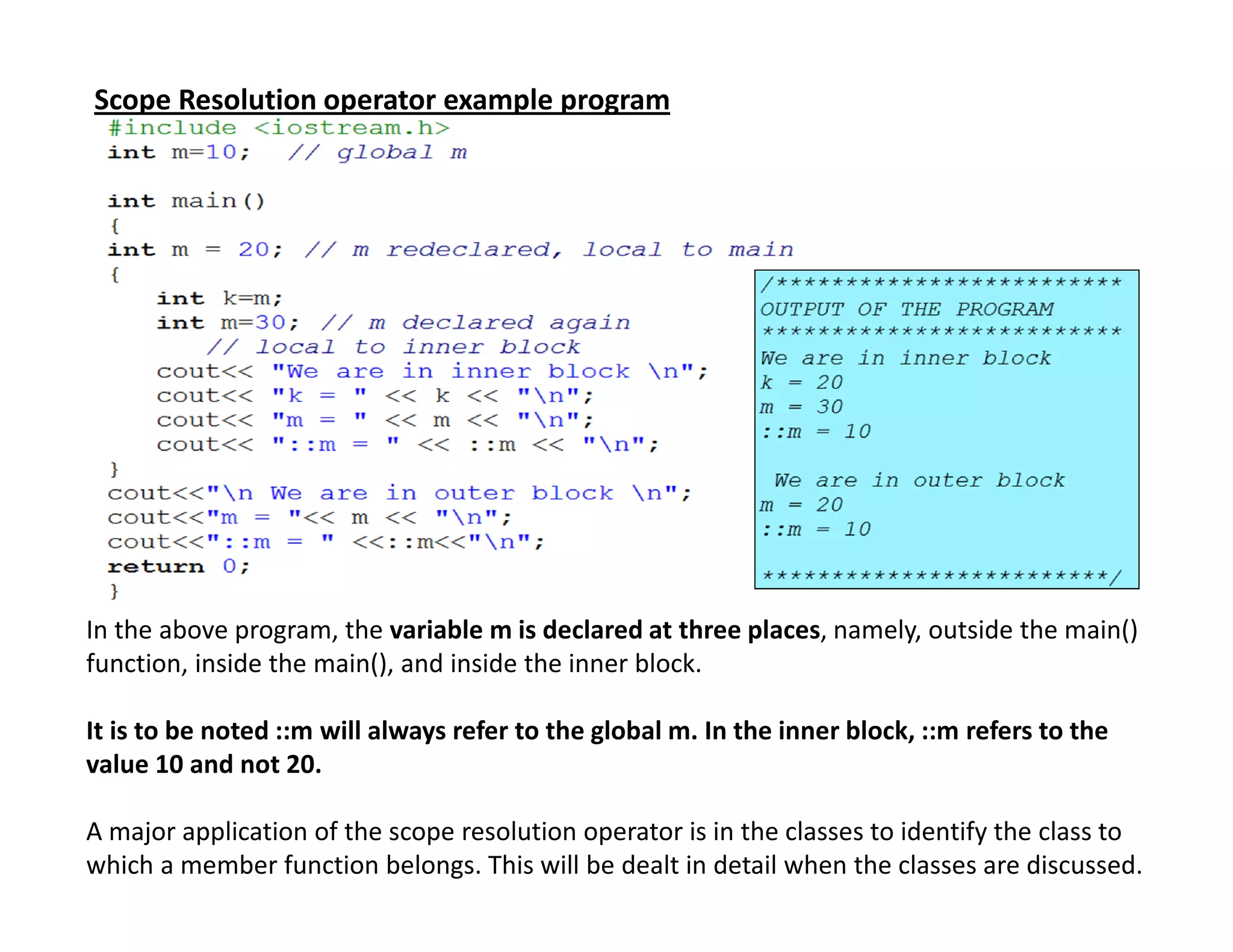 Scope Resolution operator example program
In the above program, the variable m is declared at three places, namely, outside the main()
function, inside the main(), and inside the inner block.
It is to be noted ::m will always refer to the global m. In the inner block, ::m refers to the
value 10 and not 20.
A major application of the scope resolution operator is in the classes to identify the class to
which a member function belongs. This will be dealt in detail when the classes are discussed.
 