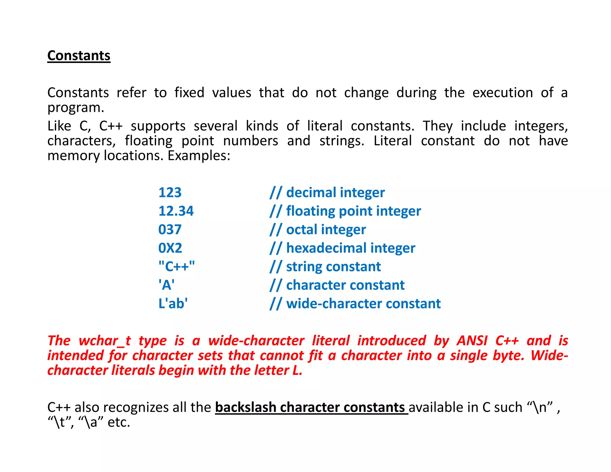 Constants
Constants refer to fixed values that do not change during the execution of a
program.
Like C, C++ supports several kinds of literal constants. They include integers,
characters, floating point numbers and strings. Literal constant do not have
memory locations. Examples:
123 // decimal integer
12.34 // floating point integer
037 // octal integer
0X2 // hexadecimal integer
"C++" // string constant
'A' // character constant
L'ab' // wide-character constant
The wchar_t type is a wide-character literal introduced by ANSI C++ and is
intended for character sets that cannot fit a character into a single byte. Wide-
character literals begin with the letter L.
C++ also recognizes all the backslash character constants available in C such “n” ,
“t”, “a” etc.
 