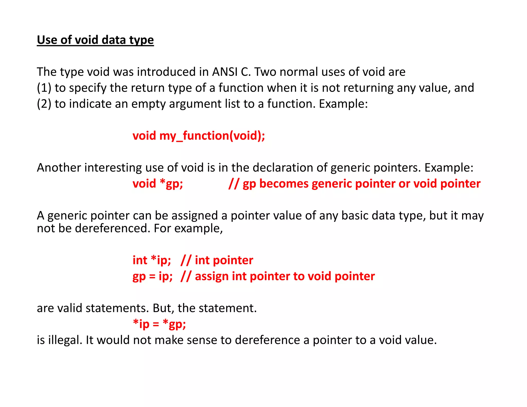Use of void data type
The type void was introduced in ANSI C. Two normal uses of void are
(1) to specify the return type of a function when it is not returning any value, and
(2) to indicate an empty argument list to a function. Example:
void my_function(void);
Another interesting use of void is in the declaration of generic pointers. Example:
void *gp; // gp becomes generic pointer or void pointer
A generic pointer can be assigned a pointer value of any basic data type, but it may
not be dereferenced. For example,
int *ip; // int pointer
gp = ip; // assign int pointer to void pointer
are valid statements. But, the statement.
*ip = *gp;
is illegal. It would not make sense to dereference a pointer to a void value.
 
