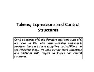 Tokens, Expressions and Control
Structures
C++ is a superset of C and therefore most constructs of C
are legal in C++ with their meaning unchanged.
However, there are some exceptions and additions. In
the following slides, we shall discuss these exceptions
and additions with respect to tokens and control
structures.
 