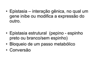 Epistasia – interação gênica, no qual um gene inibe ou modifica a expressão do outro. Epistasia estrutural  (pepino - espinho preto ou branco/sem espinho) Bloqueio de um passo metabólico  Conversão 