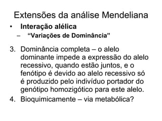 Extensões da análise Mendeliana Interação alélica  “ Variações de Dominância” Dominância completa – o alelo dominante impede a expressão do alelo recessivo, quando estão juntos, e o fenótipo é devido ao alelo recessivo só  é produzido pelo indivíduo portador do genótipo homozigótico para este alelo. Bioquimicamente – via metabólica? 