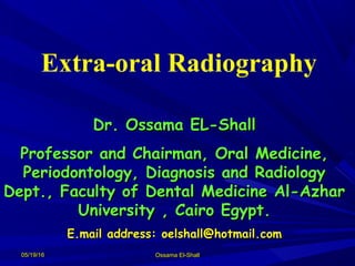 05/19/1605/19/16 Ossama El-ShallOssama El-Shall
Extra-oral Radiography
Dr. Ossama EL-ShallDr. Ossama EL-Shall
Professor and Chairman, Oral Medicine,Professor and Chairman, Oral Medicine,
Periodontology, Diagnosis and RadiologyPeriodontology, Diagnosis and Radiology
Dept., Faculty of Dental Medicine Al-AzharDept., Faculty of Dental Medicine Al-Azhar
University , Cairo Egypt.University , Cairo Egypt.
E.mail address: oelshall@hotmail.comE.mail address: oelshall@hotmail.com
 