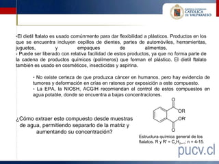 -El dietil ftalato es usado comúnmente para dar flexibilidad a plásticos. Productos en los
que se encuentra incluyen cepillos de dientes, partes de automóviles, herramientas,
juguetes,             y       empaques           de          alimentos.
- Puede ser liberado con relativa facilidad de estos productos, ya que no forma parte de
la cadena de productos químicos (polímeros) que forman el plástico. El dietil ftalato
también es usado en cosméticos, insecticidas y aspirina.

        - No existe certeza de que produzca cáncer en humanos, pero hay evidencia de
        tumores y deformación en crías en ratones por exposición a este compuesto.
        - La EPA, la NIOSH, ACGIH recomiendan el control de estos compuestos en
        agua potable, donde se encuentra a bajas concentraciones.



¿Cómo extraer este compuesto desde muestras
 de agua, permitiendo separarlo de la matriz y
       aumentando su concentración?
                                                          Estructura química general de los
                                                          ftalatos. R y R' = CnH2n+1; n = 4-15.
 