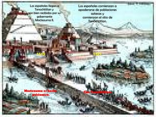 1519 Los españoles llegan a Tenochtitlan y  son bien recibidos por su gobernante Moctezuma II. Moctezuma es hecho prisionero. 1521 Los españoles comienzan a apoderarse de poblaciones aztecas y comienzan el sitio de Tenochtitlan. Cae Tenochtitlan. 