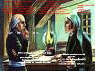 1800 – 1810 1810 1811 1812 1813 Nacen las primeras juntas para conspirar  en contra del virreinato, entre las más importantes la de Valladolid y la  de Querétaro al frente del corregidor Domínguez y su esposa Josefa. El Cura Miguel Hidalgo da el Grito en Dolores  para comenzar con la lucha de independencia de México  acompañado de Ignacio Allende. En Puente de Calderón los insurgentes son derrotados  y van al Norte donde apresan a Hidalgo, Allende,  Aldama y Abasolo,  los juzgan, fusilan y decapitan colgando sus cabezas  en las esquinas de la Alhóndiga de granaditas. José Maria Morelos toma el mando  del ejército independiente y hace su campaña en el Sur del país. Morelos convoca el primer  Congreso Independiente . 