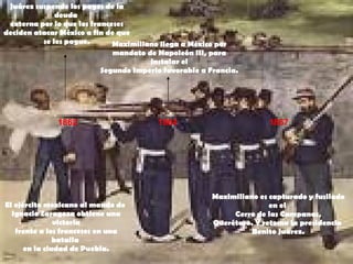 1862 1864 1867 Juárez suspende los pagos de la deuda  externa por lo que los franceses deciden atacar México a fin de que  se les pague. El ejército mexicano al mando de  Ignacio Zaragoza obtiene una victoria frente a los franceses en una batalla  en la ciudad de Puebla. Maximiliano llega a México por mandato de Napoleón III, para instalar el Segundo Imperio favorable a Francia. Maximiliano es capturado y fusilado en el  Cerro de las Campanas, Querétaro. Y retoma la presidencia  Benito Juárez. 
