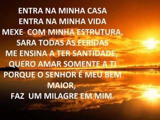 ENTRA NA MINHA CASA ENTRA NA MINHA VIDA MEXE  COM MINHA ESTRUTURA,  SARA TODAS AS FERIDAS ME ENSINA A TER SANTIDADE,  QUERO AMAR SOMENTE A TI PORQUE O SENHOR É MEU BEM MAIOR,  FAZ  UM MILAGRE EM MIM. 