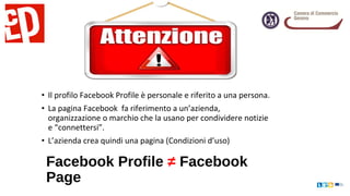 • Il profilo Facebook Profile è personale e riferito a una persona.
• La pagina Facebook fa riferimento a un’azienda,
organizzazione o marchio che la usano per condividere notizie
e “connettersi”.
• L’azienda crea quindi una pagina (Condizioni d’uso)
Facebook Profile ≠ Facebook
Page
 