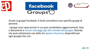 Grazie ai gruppi Facebook, è facile connettersi con specifici gruppi di
persone.
I gruppi sono spazi privati in cui puoi condividere aggiornamenti, foto
o documenti e inviare messaggi agli altri membri del gruppo. Ricorda
che puoi selezionare una delle tre opzioni di privacy disponibili per
ogni gruppo che crei.
 