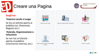Creare una Pagina
Scegli tra:
•Impresa Locale o Luogo
Se hai un’attività aperta al
pubblico (es. Ristorante,
Negozio ecc.)
•Azienda, Organizzazione o
Istituzione
Se non hai un’attività
aperta al pubblico
(commercio internet, etc.)
 