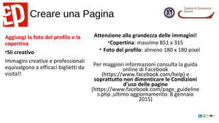 Creare una Pagina
Aggiungi la foto del profilo e la
copertina
•Sii creativo
Immagini creative e professionali
equivalgono a efficaci biglietti da
visita!!
Attenzione alla grandezza delle immagini!
•Copertina: massimo 851 x 315
• Foto del profilo: almeno 180 x 180 pixel
Per maggiori informazioni consulta la guida
online di Facebook
(https://www.facebook.com/help) e
soprattutto non dimenticare le Condizioni
d’uso delle pagine
(https://www.facebook.com/page_guideline
s.php ,ultimo aggiornamento: 8 gennaio
2015)
 