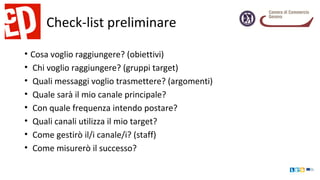 Check-list preliminare
• Cosa voglio raggiungere? (obiettivi)
• Chi voglio raggiungere? (gruppi target)
• Quali messaggi voglio trasmettere? (argomenti)
• Quale sarà il mio canale principale?
• Con quale frequenza intendo postare?
• Quali canali utilizza il mio target?
• Come gestirò il/i canale/i? (staff)
• Come misurerò il successo?
 