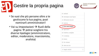 Gestire la propria pagina
• Se vuoi che più persone oltre a te
gestiscano la tua pagina, puoi
nominarli amministratori!
• Vai su Impostazioni  Ruoli della
pagina  potrai scegliere tra
diverse tipologie (amministratore,
editor, moderatore, inserzionista,
analista)
 