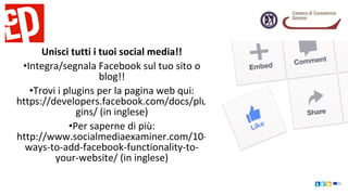 Unisci tutti i tuoi social media!!
•Integra/segnala Facebook sul tuo sito o
blog!!
•Trovi i plugins per la pagina web qui:
https://developers.facebook.com/docs/plu
gins/ (in inglese)
•Per saperne di più:
http://www.socialmediaexaminer.com/10-
ways-to-add-facebook-functionality-to-
your-website/ (in inglese)
 