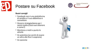 Postare su Facebook
Buoni consigli
• Facebook non è una piattaforma
di vendita e il suo obbiettivo è
connettere
• Occorre strategia/piano per i
social media (Cosa vuoi ottenere
e come?)
• Monitora e metti a punto le
attività
• Sii autentico (se cerchi di essere
un altro alla fine ti scoprono)
• Sii coerente
 