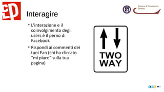 Interagire
• L’interazione e il
coinvolgimento degli
users è il perno di
Facebook
• Rispondi ai commenti dei
tuoi Fan (chi ha cliccato
“mi piace” sulla tua
pagina)
 