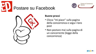 Postare su Facebook
Buone prassi
• Clicca “mi piace” sulla pagina
della concorrenza e segui i loro
post
• Non postare mai sulla pagina di
un concorrente (legge della
concorrenza)
 