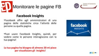 Monitorare le pagine FB
Facebook InsightsFacebook Insights
•Facebook offre agli amministratori di una
pagina delle statistiche circa l’attività delle
persone su quella pagina.
•Puoi usare Facebook Insights, quindi, per
vedere come le persone interagiscono con la
tua pagina!
La tua pagina ha bisogno di almeno 30 mi piace
per visualizzare gli insights!
 