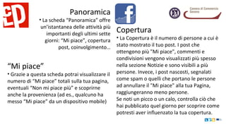Panoramica
• La scheda “Panoramica” offre
un’istantanea delle attività più
importanti degli ultimi sette
giorni: “Mi piace”, copertura
post, coinvolgimento…
“Mi piace”
• Grazie a questa scheda potrai visualizzare il
numero di “Mi piace” totali sulla tua pagina,
eventuali “Non mi piace più” e scoprirne
anche la provenienza (ad es., qualcuno ha
messo “Mi piace” da un dispositivo mobile)
Copertura
• La Copertura è il numero di persone a cui è
stato mostrato il tuo post. I post che
ottengono più "Mi piace", commenti e
condivisioni vengono visualizzati più spesso
nella sezione Notizie e sono visibili a più
persone. Invece, i post nascosti, segnalati
come spam o quelli che portano le persone
ad annullare il "Mi piace" alla tua Pagina,
raggiungeranno meno persone.
Se noti un picco o un calo, controlla ciò che
hai pubblicato quel giorno per scoprire come
potresti aver influenzato la tua copertura.
 