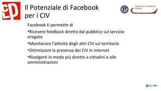 Il Potenziale di Facebook
per i CIV
Facebook ti permette di
•Ricevere feedback diretto dal pubblico sul servizio
erogato
•Monitorare l’attività degli altri CIV sul territorio
•Ottimizzare la presenza dei CIV in internet
•Rivolgerti in modo più diretto a cittadini e alle
amministrazioni
 