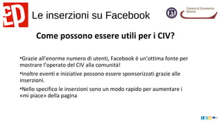 Le inserzioni su Facebook
Come possono essere utili per i CIV?
•Grazie all’enorme numero di utenti, Facebook è un’ottima fonte per
mostrare l’operato del CIV alla comunità!
•Inoltre eventi e iniziative possono essere sponsorizzati grazie alle
inserzioni.
•Nello specifico le inserzioni sono un modo rapido per aumentare i
«mi piace» della pagina
 