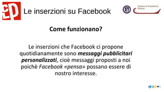 Le inserzioni su Facebook
Come funzionano?
Le inserzioni che Facebook ci propone
quotidianamente sono messaggi pubblicitari
personalizzati, cioè messaggi proposti a noi
poichè Facebook «pensa» possano essere di
nostro interesse.
 