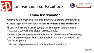 Le inserzioni su Facebook
Come funzionano?
•Chiunque sia proprietario di una pagina può creare un inserzione.
•Il messaggio da inserire può essere totalmente personalizzabile.
•È possibile creare il titolo, scegliere l’immagine, fare un breve
riassunto o scrivere uno slogan promozionale.
•Inoltre è possibile scegliere il pubblico a cui indirizzare l’inserzione,
quanto spendere per la campagna pubblicitaria e il periodo in cui
fare la campagna.
•I riscontri si possono ottenere in maniera immediata.
 