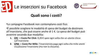 Le inserzioni su Facebook
Quali sono i costi?
•Le campagne Facebook non contemplano costi fissi.
•È possibile scegliere le modalità di spesa del budget da destinare
all’inserzione, che può essere anche di 1 €. La spesa del budget può
avvenire secondo due modalita:
1. CPC -> Costo Per Click: 0,20 € spesi ogni volta che un utente clicca
sull’inserzione
2. CPM -> Costo Per Mille: l’inserzionista paga ogni volta che mille utenti
visualizzano l’inserzione (ma non la cliccano).
 