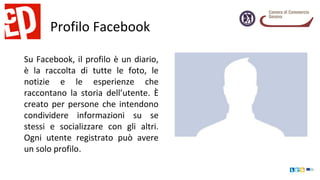 Profilo Facebook
Su Facebook, il profilo è un diario,
è la raccolta di tutte le foto, le
notizie e le esperienze che
raccontano la storia dell’utente. È
creato per persone che intendono
condividere informazioni su se
stessi e socializzare con gli altri.
Ogni utente registrato può avere
un solo profilo.
 