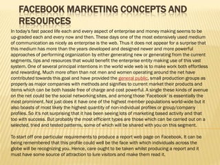 FACEBOOK MARKETING CONCEPTS AND
   RESOURCES
In today's fast paced life each and every aspect of enterprise and money making seems to be
up-graded each and every now and then. These days one of the most extensively used medium
of communication as nicely as enterprise is the web. Thus it does not appear for a surprise that
this medium has more than the years developed and designed newer and more powerful
approaches of performing organization by either generating new or generating from the current
segments, tips and resources that would benefit the enterprise entity making use of this vast
system. One of several principal intentions in the world wide web is to make work both effortless
and rewarding. Much more often than not men and women operating around the net have
contributed towards this goal and have provided the general public, small production groups as
properly as major companies with methods and signifies to current market their products and
items which can be both hassle free of charge and cost powerful. A single these kinds of avenue
on the net could be the social networking sites, and among those 'Facebook' is essentially the
most prominent. Not just does it have one of the highest member populations world-wide but it
also boasts of most likely the highest quantity of non-individual profiles or group/company
profiles. So it's not surprising that it has been seeing lots of marketing based activity and that
too with success. But probably the most efficient types are those which can be carried out on a
selected, tried and tested patterns, some of which will be shared with you on this segment.

To start off one particular requirements to produce a report web page on Facebook. It can be
being remembered that this profile could well be the face with which individuals across the
globe will be recognizing you. Hence, care ought to be taken whilst producing a report and it
must have some source of attraction to lure visitors and make them read it.
 