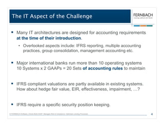 The IT Aspect of the Challenge

        Many IT architectures are designed for accounting requirements
        at the time of their introduction.
          • Overlooked aspects include: IFRS reporting, multiple accounting
            practices, group consolidation, management accounting etc.


        Major international banks run more than 10 operating systems
        10 Systems x 2 GAAPs = 20 Sets of accounting rules to maintain


        IFRS compliant valuations are partly available in existing systems.
        How about hedge fair value, EIR, effectiveness, impairment, …?


        IFRS require a specific security position keeping.
© FERNBACH-Software | Drives Multi-GAAP. Manages Risk & Compliance. Optimises Lending Processes.   4
 