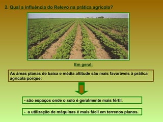 2.  Qual a influência do Relevo na prática agrícola ? Em geral: As áreas planas de baixa e média altitude são mais favoráveis à prática agrícola porque:  - são espaços onde o solo é geralmente mais fértil.  -  a utilização de máquinas é mais fácil em terrenos planos.   