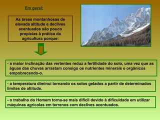 - o trabalho do Homem torna-se mais difícil devido à dificuldade em utilizar máquinas agrícolas em terrenos com declives acentuados. Em geral: As áreas montanhosas de elevada altitude e declives acentuados são pouco propícias à prática da agricultura   porque: a maior inclinação das vertentes reduz a fertilidade do solo, uma vez que as  águas das chuvas arrastam consigo os nutrientes minerais e orgânicos  empobrecendo-o. a temperatura diminui tornando os solos gelados a partir de determinados  limites de altitude. 